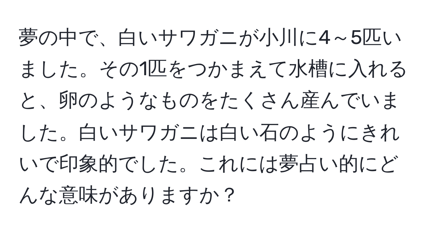 夢の中で、白いサワガニが小川に4～5匹いました。その1匹をつかまえて水槽に入れると、卵のようなものをたくさん産んでいました。白いサワガニは白い石のようにきれいで印象的でした。これには夢占い的にどんな意味がありますか？