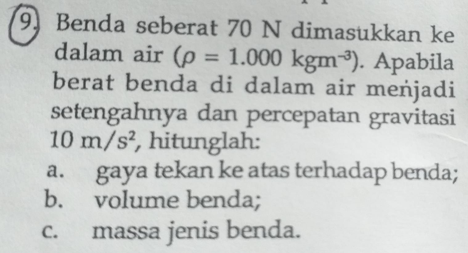 (9) Benda seberat 70 N dimasukkan ke 
dalam air (rho =1.000kgm^(-3)). Apabila 
berat benda di dalam air meńjadi 
setengahnya dan percepatan gravitasi
10m/s^2 , hitunglah: 
a. gaya tekan ke atas terhadap benda; 
b. volume benda; 
c. massa jenis benda.