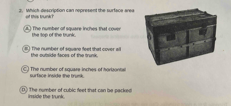 Which description can represent the surface area
of this trunk?
A.) The number of square inches that cover
the top of the trunk.
B.) The number of square feet that cover all
the outside faces of the trunk.
C.) The number of square inches of horizontal
surface inside the trunk.
D.) The number of cubic feet that can be packed
inside the trunk.