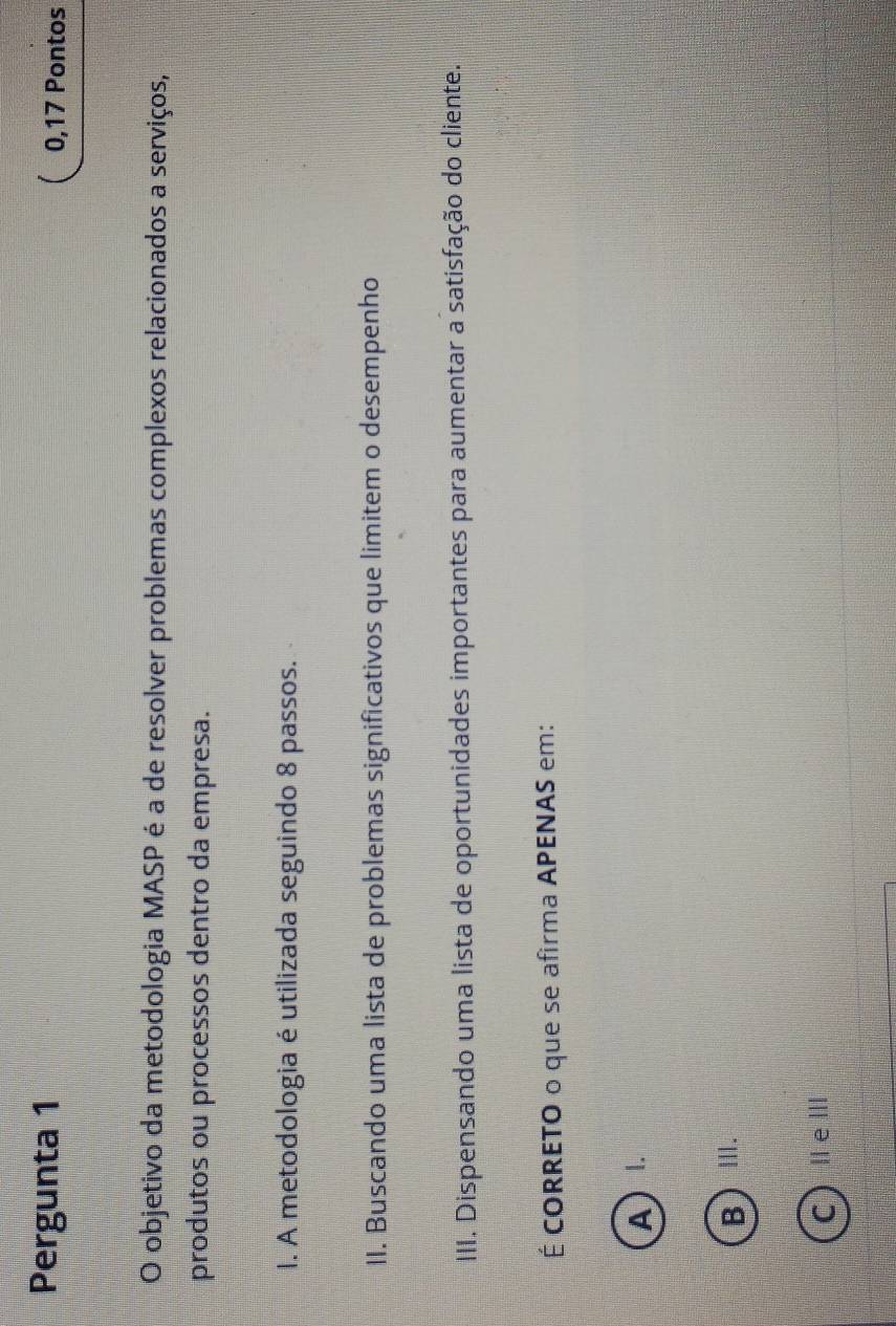 Pergunta 1 0,17 Pontos
O objetivo da metodologia MASP é a de resolver problemas complexos relacionados a serviços,
produtos ou processos dentro da empresa.
I. A metodologia é utilizada seguindo 8 passos.
II. Buscando uma lista de problemas significativos que limitem o desempenho
III. Dispensando uma lista de oportunidades importantes para aumentar a satisfação do cliente.
É CORRETO o que se afirma APENAS em:
A)
B)Ⅲ.
CⅡeⅢ