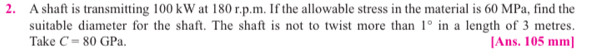 A shaft is transmitting 100 kW at 180 r.p.m. If the allowable stress in the material is 60 MPa, find the 
suitable diameter for the shaft. The shaft is not to twist more than 1° in a length of 3 metres. 
Take C=80GPa. [Ans. 105 mm ]