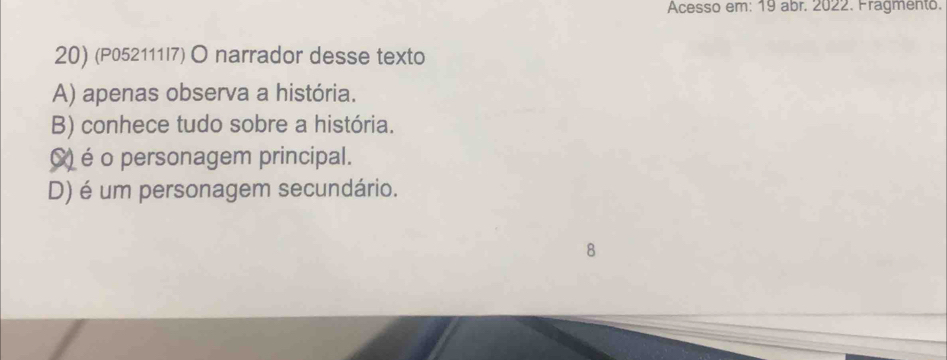 Acesso em: 19 abr. 2022. Fragmento.
20) (P052111I7) O narrador desse texto
A) apenas observa a história.
B) conhece tudo sobre a história.
() é o personagem principal.
D) é um personagem secundário.
8