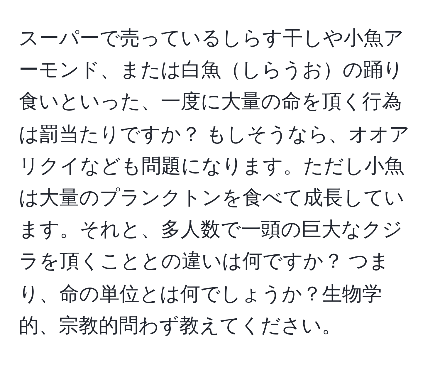 スーパーで売っているしらす干しや小魚アーモンド、または白魚しらうおの踊り食いといった、一度に大量の命を頂く行為は罰当たりですか？ もしそうなら、オオアリクイなども問題になります。ただし小魚は大量のプランクトンを食べて成長しています。それと、多人数で一頭の巨大なクジラを頂くこととの違いは何ですか？ つまり、命の単位とは何でしょうか？生物学的、宗教的問わず教えてください。