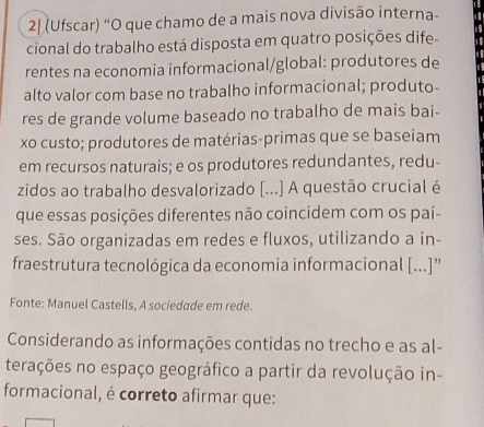 2| (Ufscar) “O que chamo de a mais nova divisão interna- 
cional do trabalho está disposta em quatro posições dife 
rentes na economia informacional/global: produtores de 
alto valor com base no trabalho informacional; produto- 
res de grande volume baseado no trabalho de mais bai- 
xo custo; produtores de matérias-primas que se baseiam 
em recursos naturais; e os produtores redundantes, redu- 
zidos ao trabalho desvalorizado [...] A questão crucial é 
que essas posições diferentes não coincidem com os paí- 
ses. São organizadas em redes e fluxos, utilizando a in- 
fraestrutura tecnológica da economia informacional [...]”' 
Fonte: Manuel Castells, A sociedade em rede. 
Considerando as informações contidas no trecho e as al- 
terações no espaço geográfico a partir da revolução in 
formacional, é correto afirmar que: