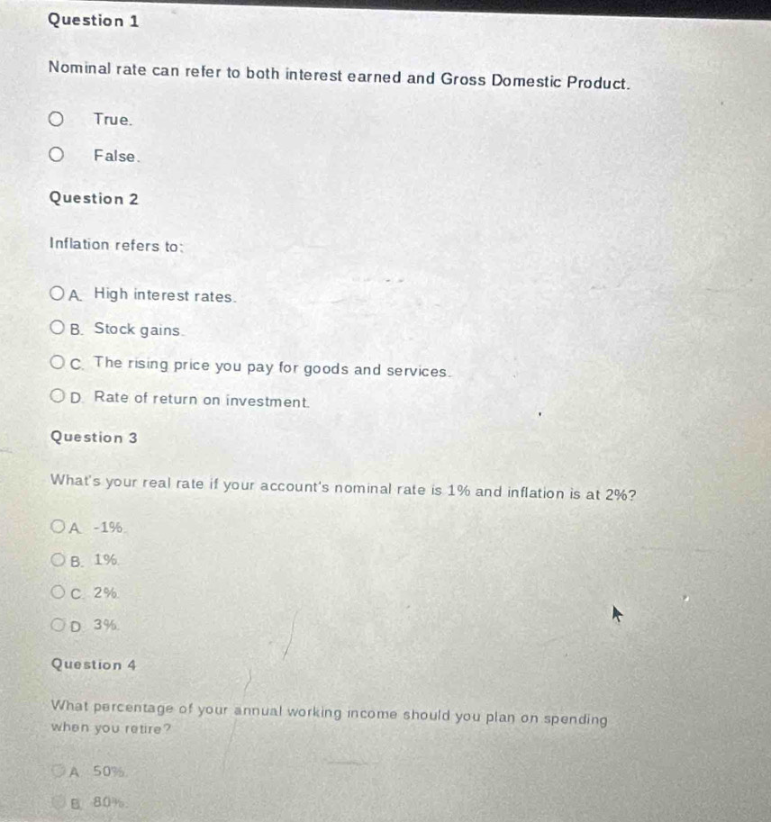 Nominal rate can refer to both interest earned and Gross Domestic Product.
True.
False.
Question 2
Inflation refers to:
A High interest rates.
B. Stock gains.
C. The rising price you pay for goods and services.
D Rate of return on investment.
Question 3
What's your real rate if your account's nominal rate is 1% and inflation is at 2%?
A - 1%
B. 1%
C. 2%
D. 3%.
Question 4
What percentage of your annual working income should you plan on spending
when you retire?
A. 50%.
B 80%.