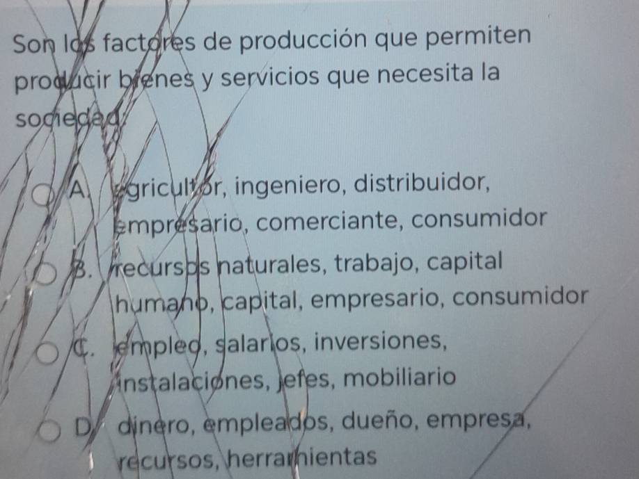 Son los factores de producción que permiten
producir brenes y servicios que necesita la
socieded
A egricultor, ingeniero, distribuidor,
empresario, comerciante, consumidor
3. recursos naturales, trabajo, capital
humaño, capital, empresario, consumidor
C. empleo, salarios, inversiones,
instalaciones, jefes, mobiliario
Dy dinero, empleados, dueño, empresa,
recursos, herramientas