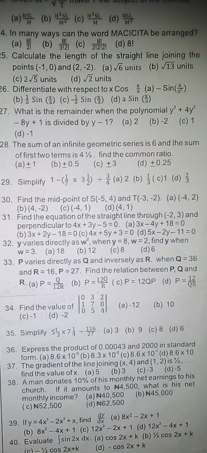 1
(a)  NSL/M  (b)  N^2SL/M^2  (c)  N^2SL/M  (d)  NSL/M^2 
4. In many ways can the word MACICITA be arranged?
(a)  8!/2!  (b)  8!/3!2!  (c)  8!/2!2!2!  (d) 8!
5. Calculate the length of the straight line joining the
points (-1,0) and (2,-2) (a) sqrt(6) units (b) sqrt(13) units
(c) 2sqrt(5) units (d) sqrt(2) units
26. Differentiate with respect to x Cos  x/a (a)-Sin( x/a^2 )
(b)  1/a Si ( x/a ) (c) - 1/a sin (;) (d)a Sin ( x/a )
27. What is the remainder when the polynomial y^3+4y^2
-8y+1 is divided by y-1 ? (a) 2 (b) -2 (c) 1
(d) -1
28. The sum of an infinite geometric series is 6 and the sum
of first two terms is 4 ½ . find the common ratio.
(a) ± 1 (b) ± 0.5 (c) ± 3 (d) ±0.25
29. Simplify 1-( 1/7 * 3 1/2 )/  3/4  (a) 2 (b)  1/3 (c)1 (d)  2/3 
30. Find the mid-point of S(-5,4) and T(-3,-2) (a) (-4,2)
(b) (4,-2) (c) (-4,1) (d) (4,1)
31. Find the equation of the straight line through (-2,3) and
perpendicular to 4x+3y-5=0. (a) 3x-4y+18=0
(b) 3x+2y-18=0 (c) 4x+5y+3=0 (d) 5x-2y-11=0
32. y varies directly as w^2, when y=8,w=2 , find y when
w=3 ， (a)18 (b)12 (c)8 (d)6
33. P varies directly as Q and inversely as R. when Q=36
and R=16,P=27. Find the relation between P, Q and
R. (a) P= Q/12R  (b) P= 12Q/R  ( c) P=12QP (d) P= 12/QR 
34. Find the value of beginvmatrix 0&3&2 1&7&8 0&5&4endvmatrix . (a)-12 (b) 10
(c)-1 (d) -2
35. Simplify 5 1/3 * 7 1/4 /  116/27  (a)3 (b) 9 (c)8 (d) 6
36. Express the product of 0.00043 and 2000 in standard
form. (a) 8.6* 10^(-3) (b) 8.3* 10^(-2) (c) 8.6* 10^(-1) (d) 8.6* 10
37. The gradient of the line joining (x,4) and (1,2) is 1/2_1/
find the value of x. (a) 5 (b)3 (c)-3 (d)-5
38. A man donates 10% of his monthly net earnings to his
church. If it amounts to N4,500, what is his net
monthly income? (a)N40,500 (b)N45,000
( c)N52,500 (d)N62,500
39. If y=4x^3-2x^2+x , find  dy/dx  (a) 8x^2-2x+1
(b) 8x^2-4x+1 (c) 12x^2-2x+1 (d) 12x^2-4x+1
40. Evaluate ∈t sin 2xdx. (a) cos 2x+k (b) ½ cos 2x+k
(c) − ½cos 2x+k (d) -cos 2x+k