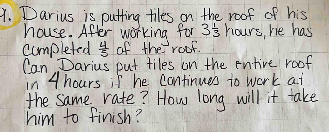 Darius is putting tiles on the roof of his 
house. After working for 3 1/3 hours , he has 
completed  4/5  of the roof. 
Can Darius put tiles on the entire roof 
in 4 hours if he continued to work at 
the Same rate? How long will it take 
him to finish?