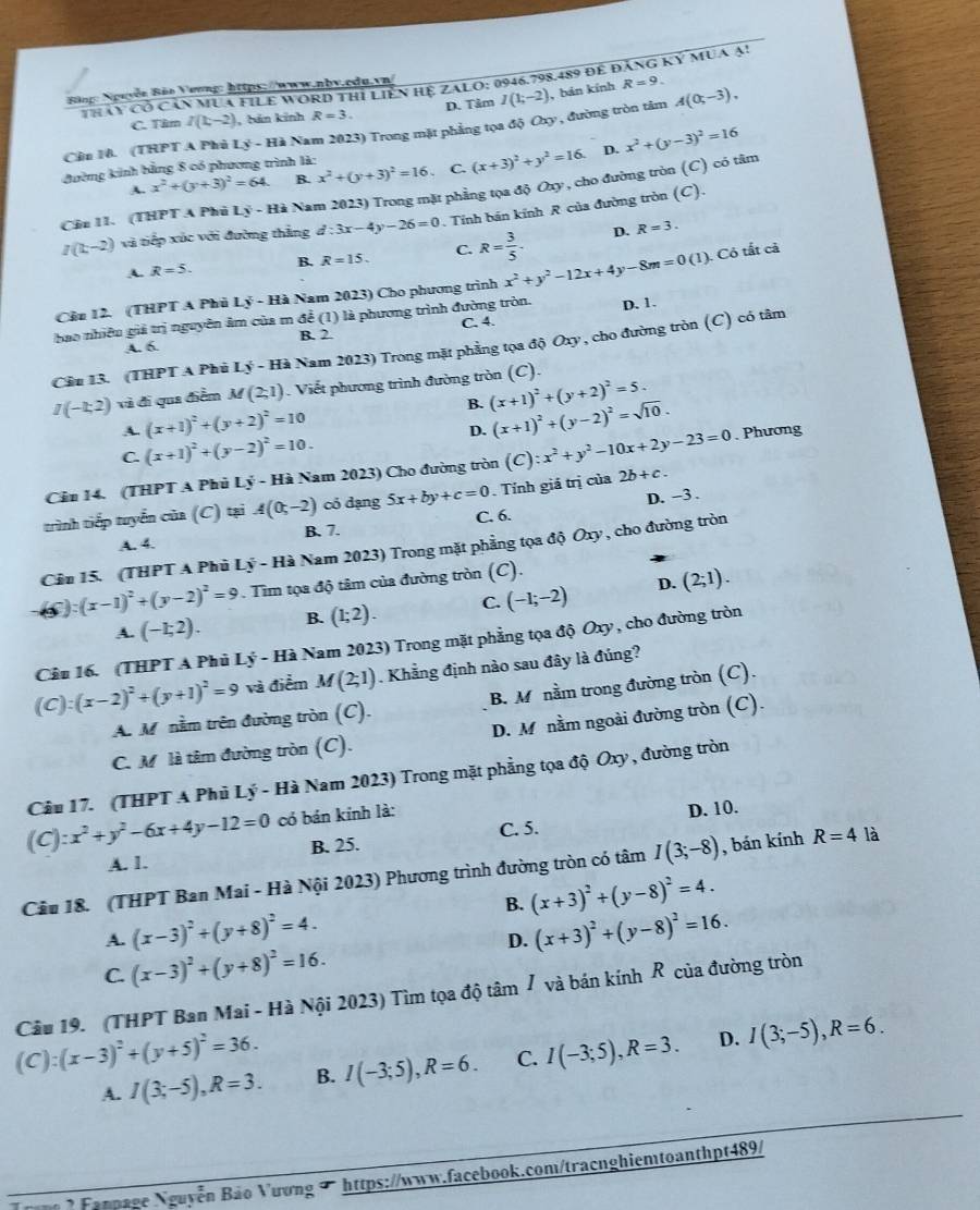 Thây có Căn MuA FILE WORD thị Liền Hệ ZALO: 0946.798.489 để đăng kỷ mua ạ!
Bängo Nguyễn Bảo Vương: https://www.nbv.cdu.vn/
C. Tim I(1,-2) , hán kinh R=3. D. Tảm I(1;-2) ,bản kính
R=9.
Cần 10. (THPT A Phủ Lý - Hà Nam 2023) Trong mặt phẳng tọa độ Oxy , đường tròn tâm A(0;-3),
D.
đường kinh bằng 8 có phương trình là:
A. x^2+(y+3)^2=64. B. x^2+(y+3)^2=16. C. (x+3)^2+y^2=16.
Cầu 11. (THPT A Phủ Lý - Hà Nam 2023) Trong mặt phẳng tọa độ Oxy, cho đường tròn (C) có tâm x^2+(y-3)^2=16
I(t,-2) và tiếp xúc với đường thắng d:3x-4y-26=0. Tính bán kính R của đường tròn (C).
A. R=5. B. R=15. C. R= 3/5 .
D. R=3.
Cầu 12. (THPT A Phủ Lý - Hà Nam 2023) Cho phương trình x^2+y^2-12x+4y-8m=0(1) ). Có tất cả
bao nhiêu giả trị nguyên âm của m để (1) là phương trình đường tròn. D. 1.
A. 6. B. 2. C. 4.
Cầu 13. (THPT A Phủ Lý - Hà Nam 2023) Trong mặt phẳng tọa độ Oxy , cho đường tròn (C) có tâm
I(-1;2) và đi qua điểm M(2;1). Viết phương trình đường tròn (C).
A. (x+1)^2+(y+2)^2=10 B. (x+1)^2+(y+2)^2=5.
D. (x+1)^2+(y-2)^2=sqrt(10).
C. (x+1)^2+(y-2)^2=10.
Cảu 14. (THPT A Phủ Lý - Hà Nam 2023) Cho đường tròn (C):x^2+y^2-10x+2y-23=0. Phương
D. -3 .
trình tiếp tuyển của (C) tại A(0,-2) có dạng 5x+by+c=0. Tính giá trị của 2b+c.
A. 4. B. 7. C. 6.
Câu 15. (THPT A Phủ Lý - Hà Nam 2023) Trong mặt phẳng tọa độ Oxy , cho đường tròn
(x-1)^2+(y-2)^2=9. Tim tọa độ tâm của đường tròn (C).
D.
A. (-1;2). B. (1;2). C. (-1;-2) (2;1).
Câu 16. (THPT A Phủ Lý - Hà Nam 2023) Trong mặt phẳng tọa độ Oxy , cho đường tròn
(C):(x-2)^2+(y+1)^2=9 và điểm M(2;1). Khẳng định nào sau đây là đúng?
A. M nằm trên đường tròn (C). B. M nằm trong đường tròn (C).
C. M là tâm đường tròn (C). D. M nằm ngoài đường tròn (C).
(C):x^2+y^2-6x+4y-12=0 Câu 17. (THPT A Phủ Lý - Hà Nam 2023) Trong mặt phẳng tọa độ Oxy , đường tròn
có bán kính là:
D. 10.
A. 1. B. 25. C. 5.
Cầu 18. (THPT Ban Mai - Hà Nội 2023) Phương trình đường tròn có tâm I(3;-8) , bán kính R=4 là
B. (x+3)^2+(y-8)^2=4.
A. (x-3)^2+(y+8)^2=4. (x+3)^2+(y-8)^2=16.
D.
C. (x-3)^2+(y+8)^2=16.
(C):(x-3)^2+(y+5)^2=36. Câu 19. (THPT Ban Mai - Hà Nội 2023) Tìm tọa độ tâm / và bán kính R của đường tròn
A. I(3;-5),R=3. B. I(-3;5),R=6. C. I(-3;5),R=3. D. I(3;-5),R=6.
* Fanpage Nguyễn Bảo Vương 7 https://www.facebook.com/tracnghiemtoanthpt489/
