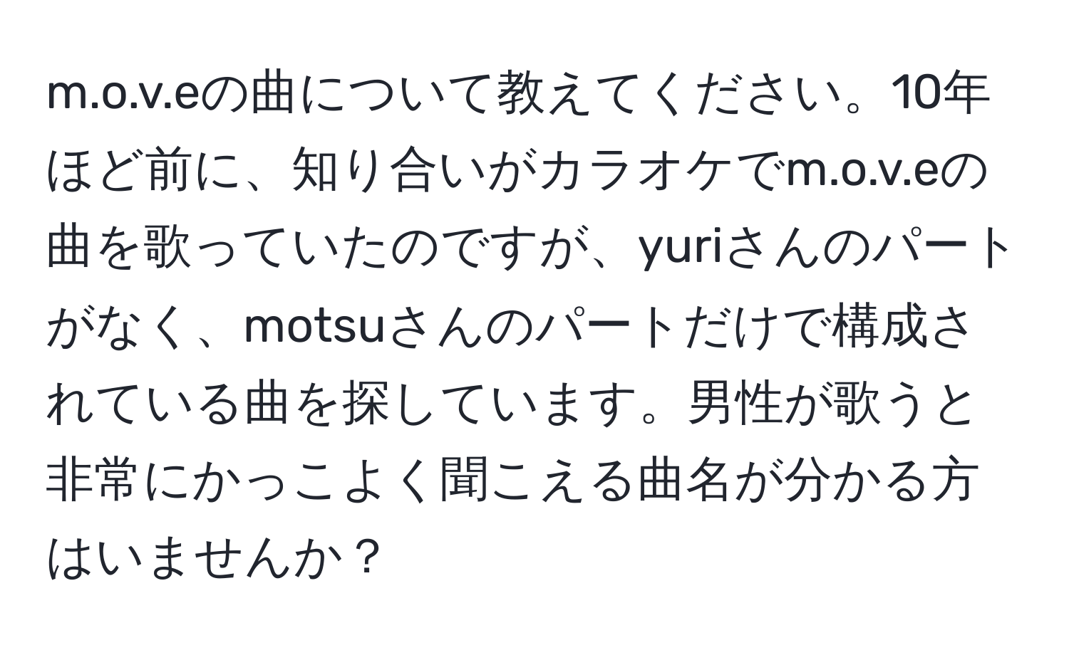 eの曲について教えてください。10年ほど前に、知り合いがカラオケでm.o.v.eの曲を歌っていたのですが、yuriさんのパートがなく、motsuさんのパートだけで構成されている曲を探しています。男性が歌うと非常にかっこよく聞こえる曲名が分かる方はいませんか？