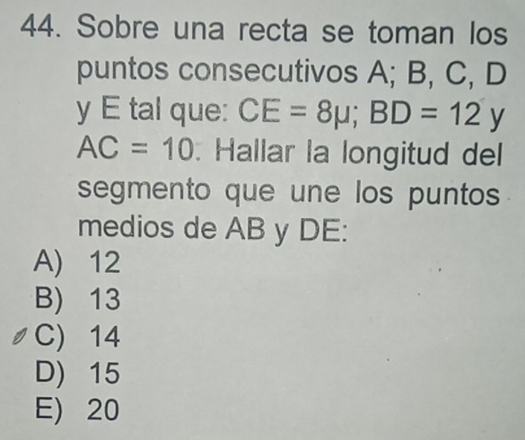 Sobre una recta se toman los
puntos consecutivos A; B, C, D
y E tal que: CE=8mu; BD=12y
AC=10. Hallar la longitud del
segmento que une los puntos
medios de AB y DE:
A) 12
B) 13
C) 14
D) 15
E) 20