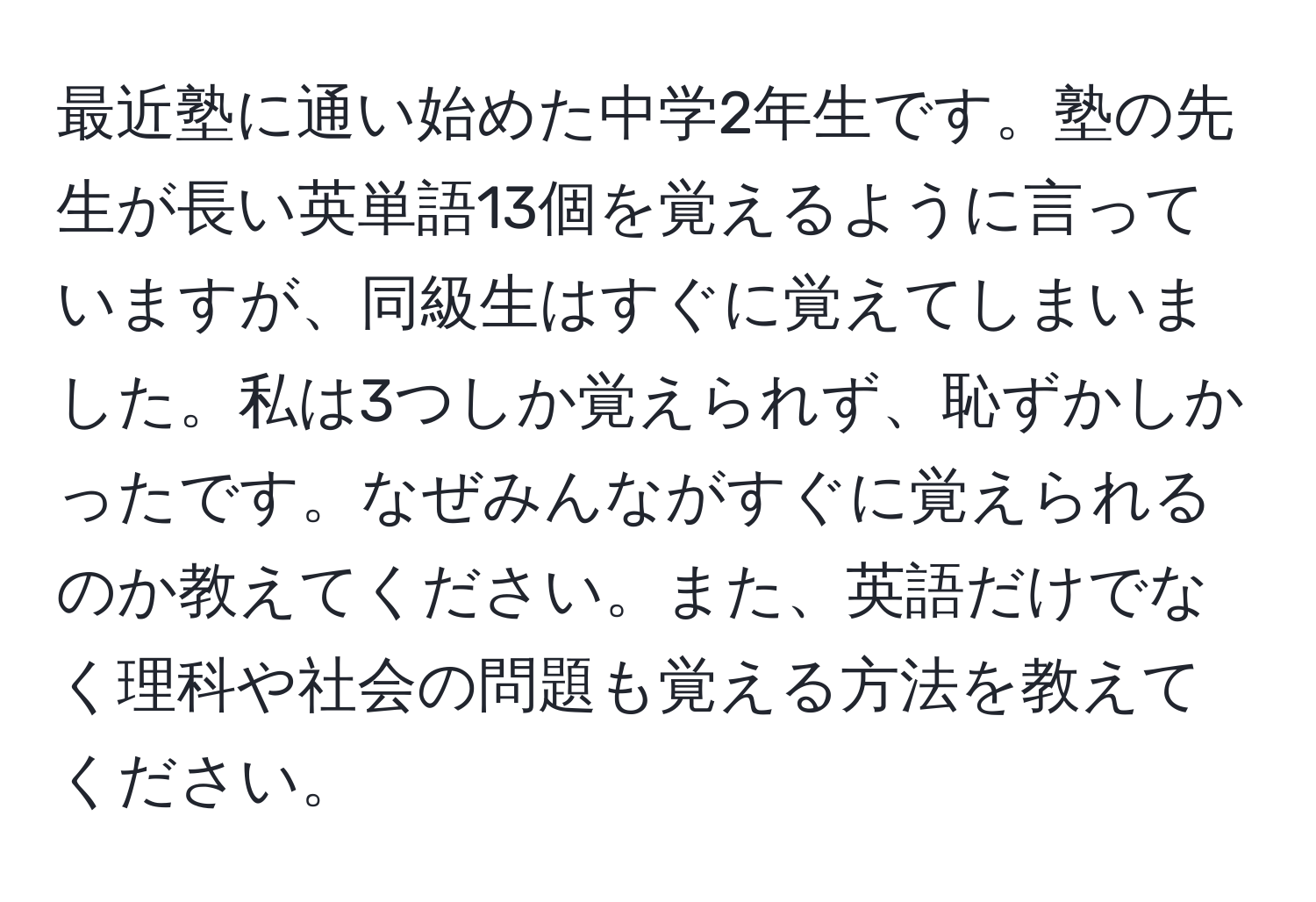 最近塾に通い始めた中学2年生です。塾の先生が長い英単語13個を覚えるように言っていますが、同級生はすぐに覚えてしまいました。私は3つしか覚えられず、恥ずかしかったです。なぜみんながすぐに覚えられるのか教えてください。また、英語だけでなく理科や社会の問題も覚える方法を教えてください。