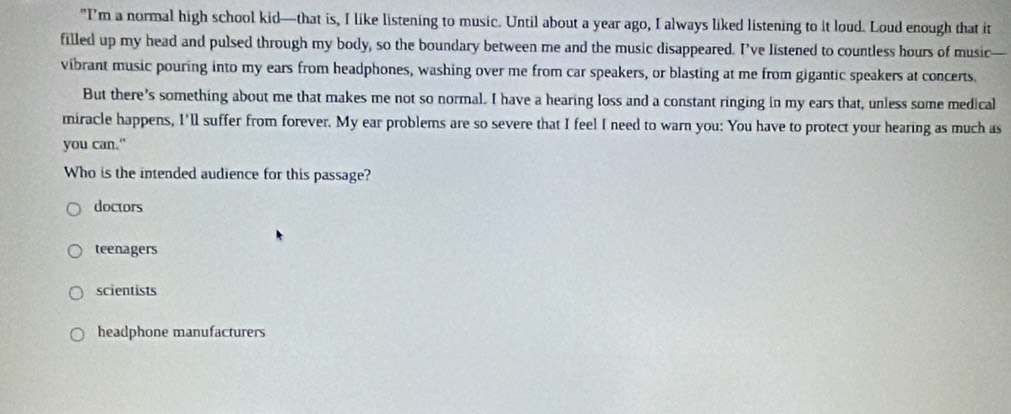 "I'm a normal high school kid—that is, I like listening to music. Until about a year ago, I always liked listening to it loud. Loud enough that it
filled up my head and pulsed through my body, so the boundary between me and the music disappeared. I’ve listened to countless hours of music
vibrant music pouring into my ears from headphones, washing over me from car speakers, or blasting at me from gigantic speakers at concerts.
But there’s something about me that makes me not so normal. I have a hearing loss and a constant ringing in my ears that, unless some medical
miracle happens, I'll suffer from forever. My ear problems are so severe that I feel I need to warn you: You have to protect your hearing as much as
you can."
Who is the intended audience for this passage?
doctors
teenagers
scientists
headphone manufacturers