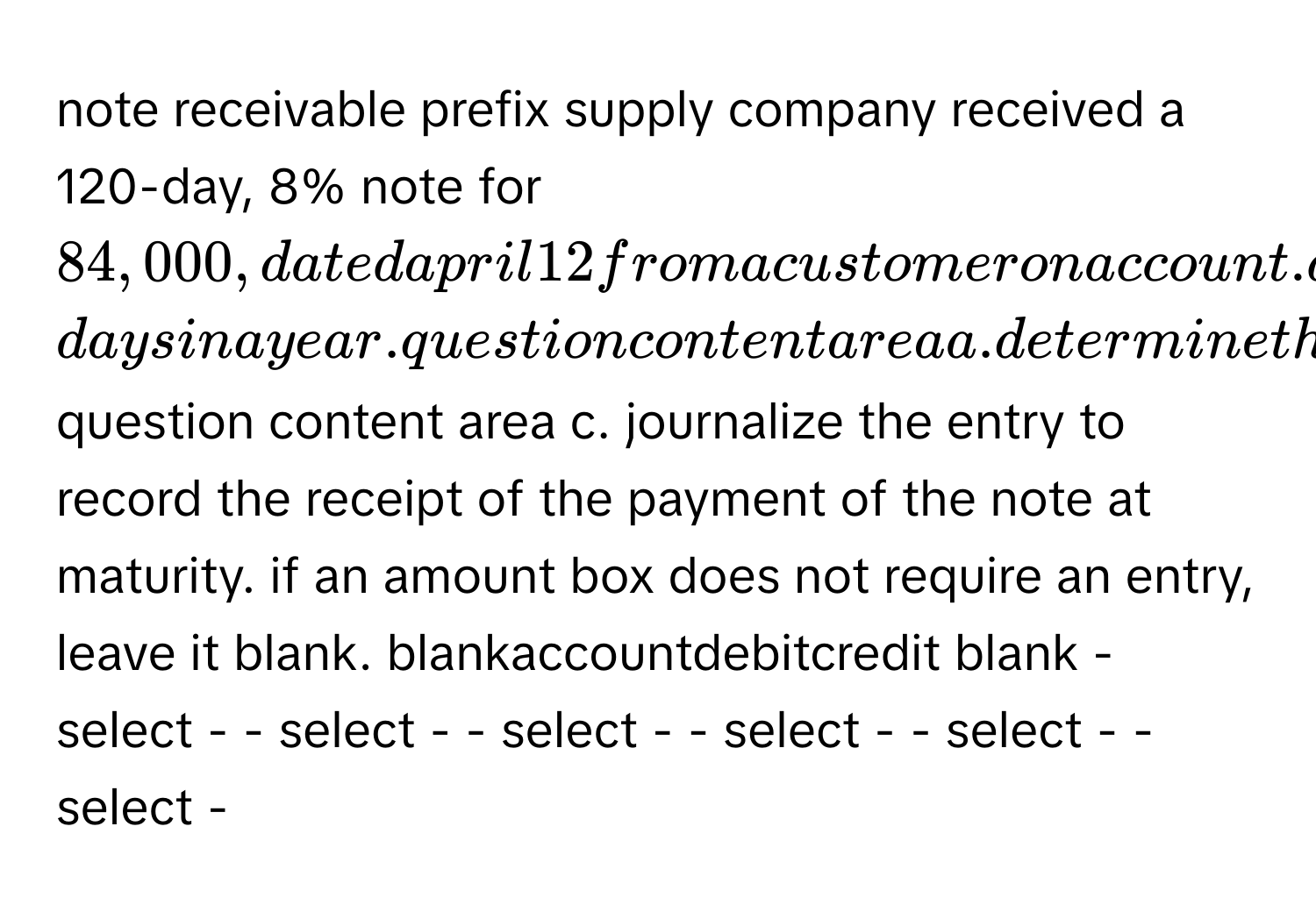 note receivable prefix supply company received a 120-day, 8% note for $84,000, dated april 12 from a customer on account. assume 360-days in a year. question content area a. determine the due date of the note. b. determine the maturity value of the note. fill in the blank 1 of 1$ question content area c. journalize the entry to record the receipt of the payment of the note at maturity. if an amount box does not require an entry, leave it blank. blankaccountdebitcredit blank - select - - select - - select - - select - - select - - select -