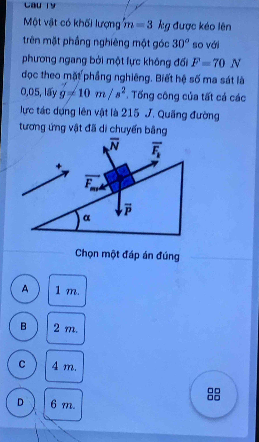 Cau 19
Một vật có khối lượng m=3 kg được kéo lên
trên mặt phầng nghiêng một góc 30^o so với
phương ngang bởi một lực không đối F=70N
dọc theo mặt phẳng nghiêng. Biết hệ số ma sát là
0,05, lấy g=10m/s^2. Tổng công của tất cả các
lực tác dựng lên vật là 215 J. Quống đường
tương ứng vật đã di chuyến bằng
Chọn một đáp án đúng
A 1 m.
B 2 m.
C 4 m.
D 6 m.