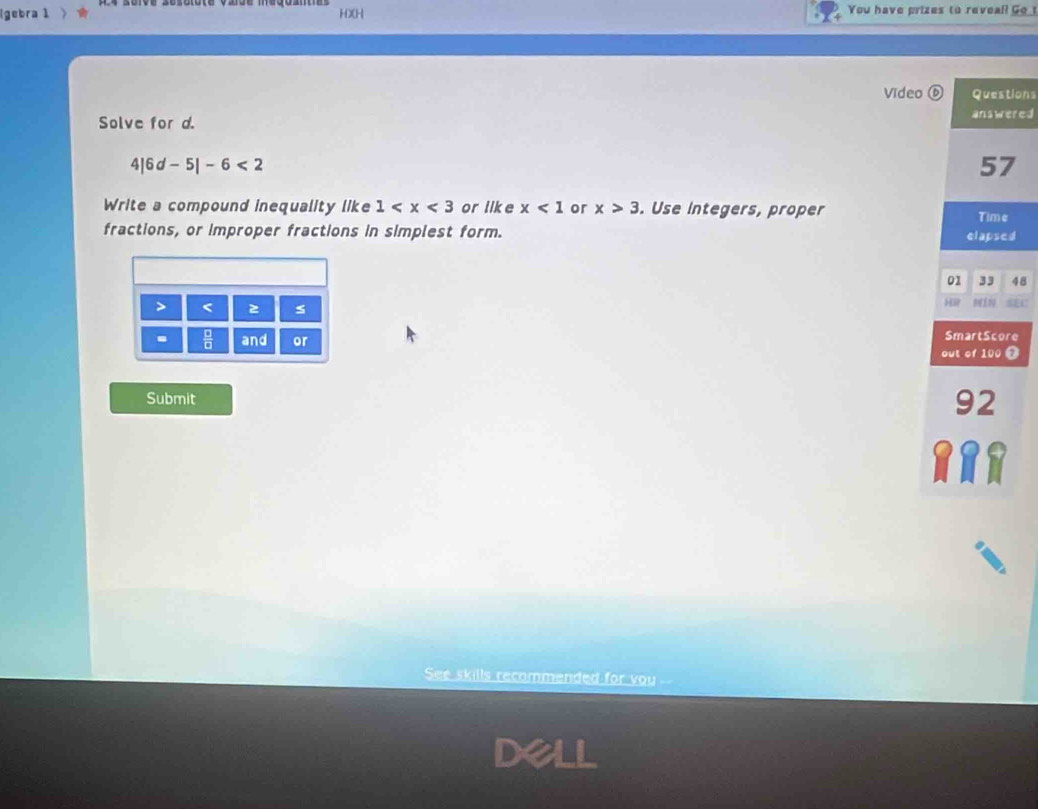 (gebra 1 HX[H You have prizes to reveal Go 
Video ⑥ Questions 
Solve for d. answered 
4] 6d-5|-6<2</tex> 
57 
Write a compound inequality like 1 or like x<1</tex> or x>3. Use integers, proper Time 
fractions, or improper fractions in simplest form. elapsed 
01 33 48 
> < s 
H 
.  □ /□   and or SmartScore 
out of  100 Ω 
Submit 
92 
RRR 
See skills recommended for you -- 
Dell