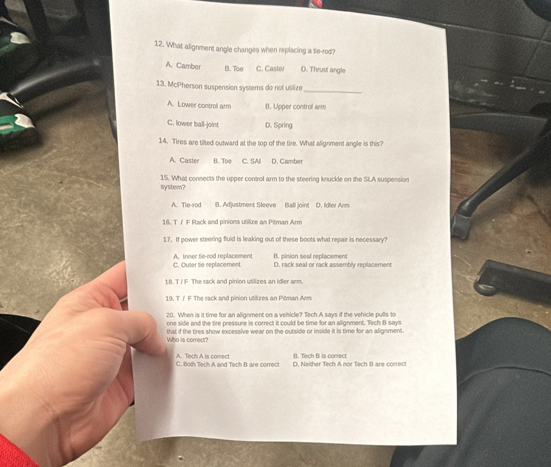 What alignment angle changes when replacing a tie-rod?
A. Camber B. Toe C. Caster D. Thrust angle
13. McPherson suspension systems do not utilize_
A. Lower control arm B. Upper control arm
C. lower ball-joint D. Spring
14. Tires are tilted outward at the top of the tire. What alignment angle is this?
A. Caster B. Toe C. SAI D. Camber
15. What connects the upper control arm to the steering knuckle on the SLA suspension
system?
A. Tie-rod B. Adjustment Sleeve Ball joint D. Idler Arm
16. T / F Rack and pinions utilize an Pitman Arm
17. If power steering fluid is leaking out of these boots what repair is necessary?
A. Inner tie-rod replacement B. pinion seal replacement
C. Outer tie replacement D. rack seal or rack assembly replacement
18. T / F The rack and pinion utilizes an idler arm.
19. T / F The rack and pinion utilizes an Pitman Arm
20. When is it time for an alignment on a vehicle? Tech A says if the vehicle pulls to
one side and the tire pressure is correct it could be time for an alignment. Tech B says
that if the tires show excessive wear on the outside or inside it is time for an alignment.
Who is correct?
A. Tech A is correct B. Tech B is correct
C. Both Tech A and Tech B are correct D. Neither Tech A nor Tech B are correct