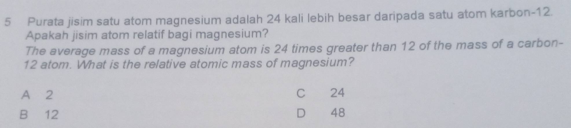 Purata jisim satu atom magnesium adalah 24 kali lebih besar daripada satu atom karbon- 12.
Apakah jisim atom relatif bagi magnesium?
The average mass of a magnesium atom is 24 times greater than 12 of the mass of a carbon-
12 atom. What is the relative atomic mass of magnesium?
A 2 C 24
B 12 D 48