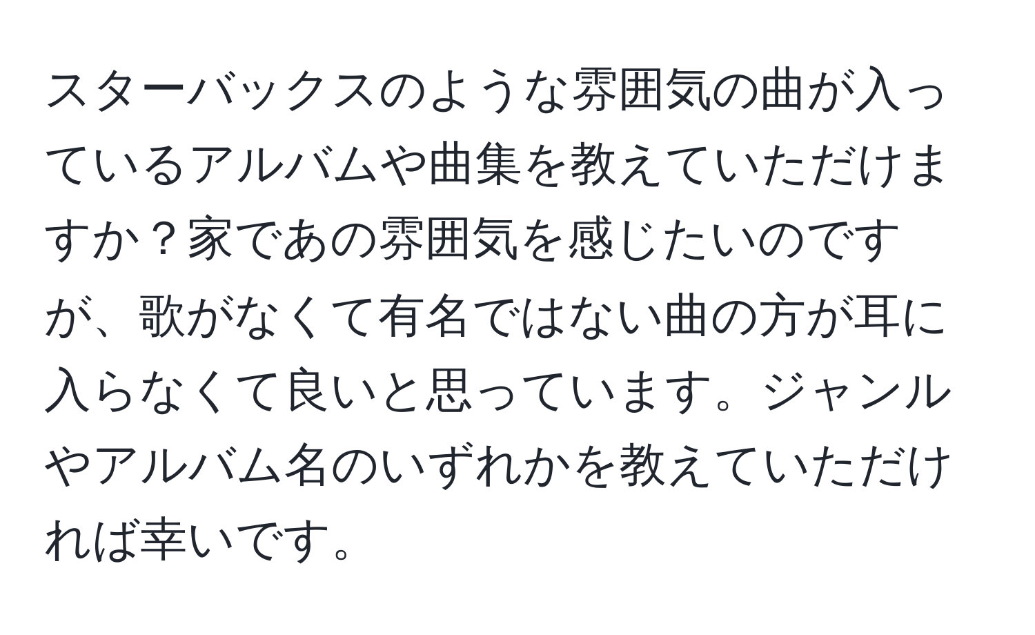 スターバックスのような雰囲気の曲が入っているアルバムや曲集を教えていただけますか？家であの雰囲気を感じたいのですが、歌がなくて有名ではない曲の方が耳に入らなくて良いと思っています。ジャンルやアルバム名のいずれかを教えていただければ幸いです。