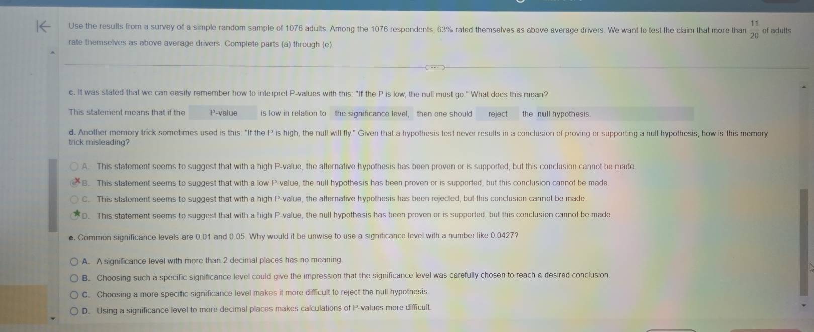 Use the results from a survey of a simple random sample of 1076 adults. Among the 1076 respondents, 63% rated themselves as above average drivers. We want to test the claim that more than  11/20  of adults
rate themselves as above average drivers. Complete parts (a) through (e)
c. It was stated that we can easily remember how to interpret P -values with this: "If the P is low, the null must go." What does this mean?
This statement means that if the P -value is low in relation to the significance level, then one should reject the null hypothesis.
d. Another memory trick sometimes used is this: "If the P is high, the null will fly." Given that a hypothesis test never results in a conclusion of proving or supporting a null hypothesis, how is this memory
trick misleading?
A. This statement seems to suggest that with a high P -value, the alternative hypothesis has been proven or is supported, but this conclusion cannot be made.
B. This statement seems to suggest that with a low P -value, the null hypothesis has been proven or is supported, but this conclusion cannot be made.
C. This statement seems to suggest that with a high P -value, the alternative hypothesis has been rejected, but this conclusion cannot be made
D. This statement seems to suggest that with a high P -value, the null hypothesis has been proven or is supported, but this conclusion cannot be made.
e. Common significance levels are 0.01 and 0.05. Why would it be unwise to use a significance level with a number like 0.0427?
A. A significance level with more than 2 decimal places has no meaning.
B. Choosing such a specific significance level could give the impression that the significance level was carefully chosen to reach a desired conclusion.
C. Choosing a more specific significance level makes it more difficult to reject the null hypothesis.
D. Using a significance level to more decimal places makes calculations of P -values more difficult.