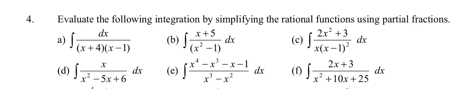 Evaluate the following integration by simplifying the rational functions using partial fractions. 
a) ∈t  dx/(x+4)(x-1)  (b) ∈t  (x+5)/(x^2-1) dx (c) ∈t frac 2x^2+3x(x-1)^2dx
(d) ∈t  x/x^2-5x+6 dx (e) ∈t  (x^4-x^3-x-1)/x^3-x^2 dx (f) ∈t  (2x+3)/x^2+10x+25 dx