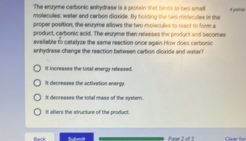 The enzyme carbonic anhydrase is a protein that binds to two small 4 psints
molecules: water and carbon dioxide. By holding the two molecules in the
proper position, the enzyme allows the two molecules to react to form a
product, carbonic acid. The enzyme then releases the product and becomes
available to catalyze the same reaction once again.How does carbonic
anhydrase change the reaction between carbon dioxide and water?
It increases the total energy released.
It decreases the activation energy.
It decreases the total mass of the systern.
It alters the structure of the product.
Back Submit Page 2 of 2 Clear for