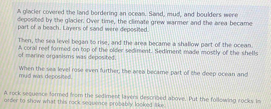 A glacier covered the land bordering an ocean. Sand, mud, and boulders were 
deposited by the glacier. Over time, the climate grew warmer and the area became 
part of a beach. Layers of sand were deposited. 
Then, the sea level began to rise, and the area became a shallow part of the ocean. 
A coral reef formed on top of the older sediment. Sediment made mostly of the shells 
of marine organisms was deposited. 
When the sea level rose even further, the area became part of the deep ocean and 
mud was deposited. 
A rock sequence formed from the sediment layers described above. Put the following rocks in 
order to show what this rock sequence probably looked like.