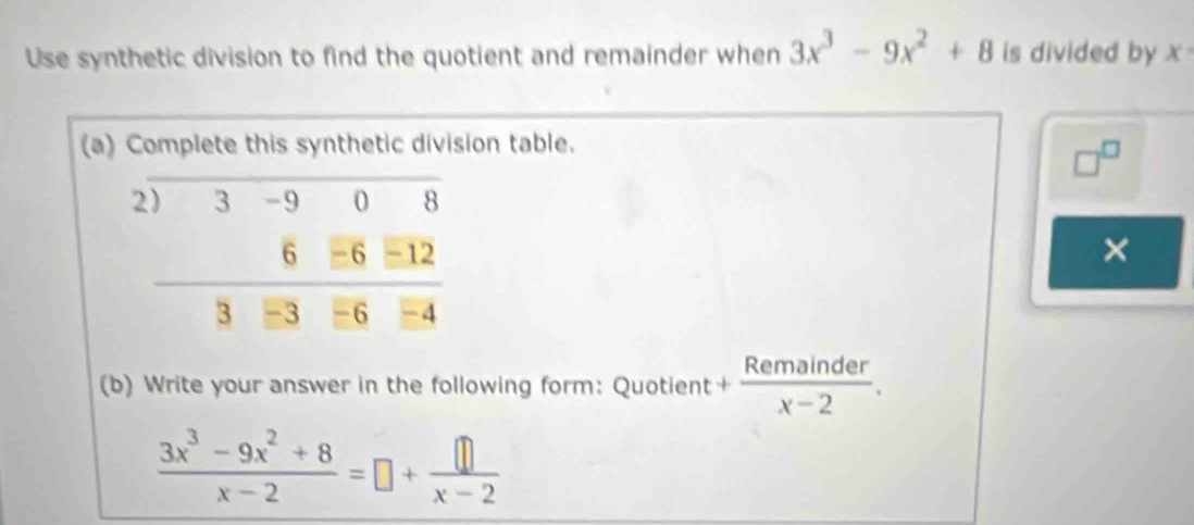 Use synthetic division to find the quotient and remainder when 3x^3-9x^2+8 is divided by x°
(a) Complete this synthetic division table.
□^(□)
×
(b) Write your answer in the following form: Quotient + Remainder/x-2 .
 (3x^3-9x^2+8)/x-2 =□ + □ /x-2 