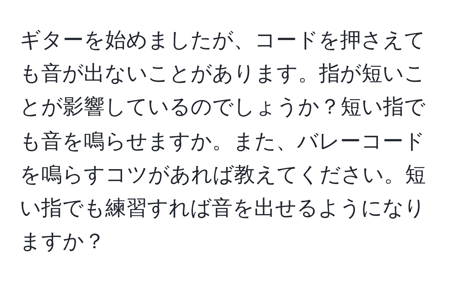 ギターを始めましたが、コードを押さえても音が出ないことがあります。指が短いことが影響しているのでしょうか？短い指でも音を鳴らせますか。また、バレーコードを鳴らすコツがあれば教えてください。短い指でも練習すれば音を出せるようになりますか？