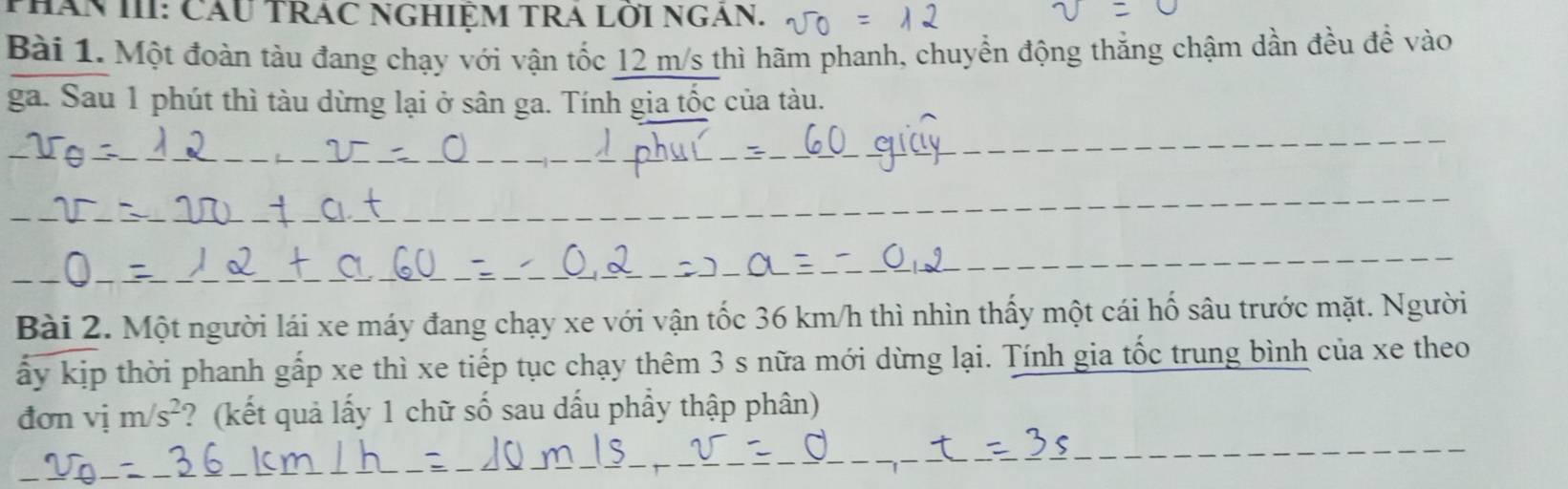 PHăn III: Cầu TRAc NGHIỆM TRA Lới NgAn. 
Bài 1. Một đoàn tàu đang chạy với vận tốc 12 m/s thì hãm phanh, chuyển động thắng chậm dần đều đề vào 
ga. Sau 1 phút thì tàu dừng lại ở sân ga. Tính gia tốc của tàu. 
_ 
_ 
_ 
_ 
_ 
_ 
_ 
Bài 2. Một người lái xe máy đang chạy xe với vận tốc 36 km/h thì nhìn thấy một cái hố sâu trước mặt. Người 
ấy kịp thời phanh gấp xe thì xe tiếp tục chạy thêm 3 s nữa mới dừng lại. Tính gia tốc trung bình của xe theo 
_ 
đơn vị m/s^2 ? (kết quả lấy 1 chữ số sau dấu phẩy thập phân) 
_