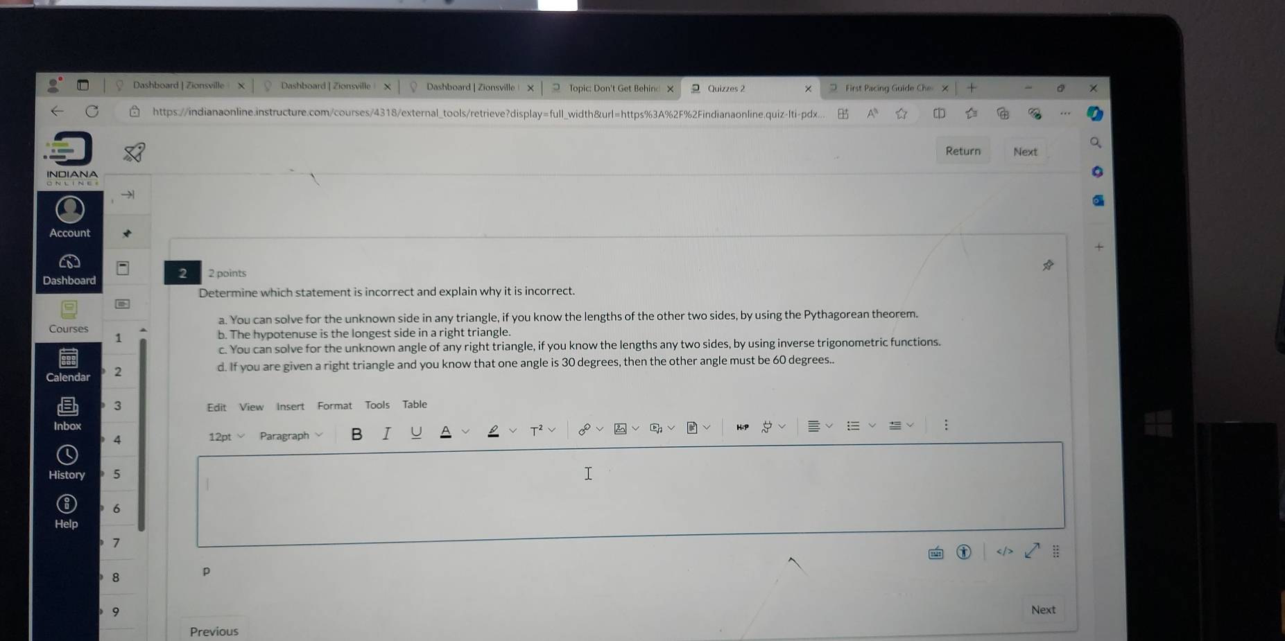 Dashboard | Zionsville Dashboard | Zionsville x Dashboard | Zionsville ! O Topic: Don't Get Behind X 2 Quizzes 2 First Pacing Guide Che
https://indianaonline.instructure.com/courses/4318/external_tools/retrieve?display=full_width&url=https%3A%2F%2Findianaonline.quiz-lti-pdx...
Return Next
INDIANA
Account
2 2 points
Dashboard
Determine which statement is incorrect and explain why it is incorrect.

a. You can solve for the unknown side in any triangle, if you know the lengths of the other two sides, by using the Pythagorean theorem.
Courses 1
b. The hypotenuse is the longest side in a right triangle.
c. You can solve for the unknown angle of any right triangle, if you know the lengths any two sides, by using inverse trigonometric functions.
2
d. If you are given a right triangle and you know that one angle is 30 degrees, then the other angle must be 60 degrees..
3 Edit View Insert Format Tools Table
4 12pt√ Paragraph B I
History 5 I
6
7
8
p
9
Next
Previous