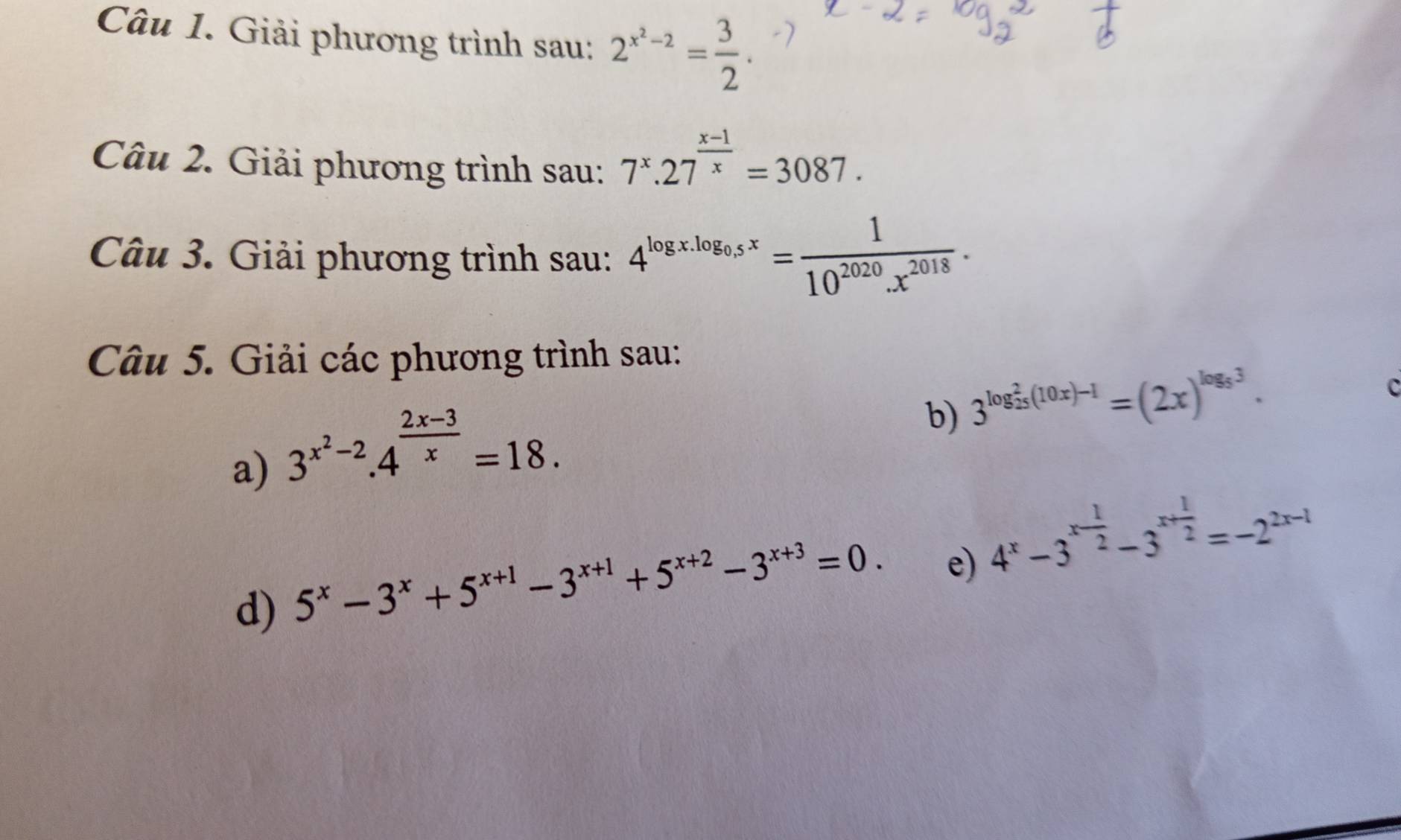 Giải phương trình sau: 2^(x^2)-2= 3/2 . 
Câu 2. Giải phương trình sau: 7^x.27^(frac x-1)x=3087. 
Câu 3. Giải phương trình sau: 4^(log x.log _0.5)x= 1/10^(2020).x^(2018) . 
Câu 5. Giải các phương trình sau: 
c 
a) 3^(x^2)-2.4^(frac 2x-3)x=18. 
b) 3^((log _25)^2(10x)-1)=(2x)^log _53. 
d) 5^x-3^x+5^(x+1)-3^(x+1)+5^(x+2)-3^(x+3)=0. 
e) 4^x-3^(x-frac 1)2-3^(x+frac 1)2=-2^(2x-1)