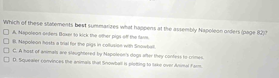 Which of these statements best summarizes what happens at the assembly Napoleon orders (page 82)?
A. Napoleon orders Boxer to kick the other pigs off the farm.
B. Napoleon hosts a trial for the pigs in collusion with Snowball.
C. A host of animals are slaughtered by Napoleon's dogs after they confess to crimes.
D. Squealer convinces the animals that Snowball is plotting to take over Animal Farm.