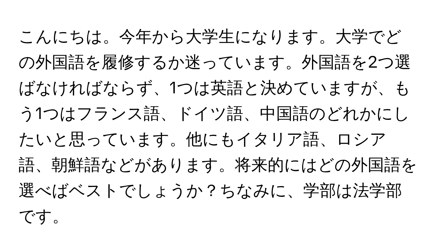 こんにちは。今年から大学生になります。大学でどの外国語を履修するか迷っています。外国語を2つ選ばなければならず、1つは英語と決めていますが、もう1つはフランス語、ドイツ語、中国語のどれかにしたいと思っています。他にもイタリア語、ロシア語、朝鮮語などがあります。将来的にはどの外国語を選べばベストでしょうか？ちなみに、学部は法学部です。