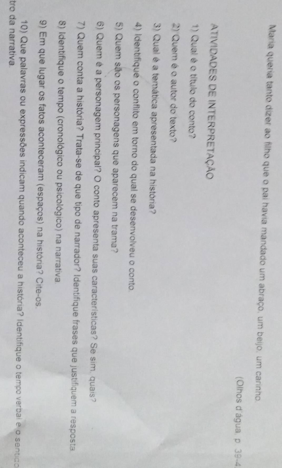 Maria queria tanto dizer ao filho que o pai havia mandado um abraço, um beijo, um carinho. 
(Olhos d'água, p. 39-4 
ATIVIDADES DE INTERPRETAÇÃO 
1) Qual é o título do conto? 
2) Quem éo autor do texto? 
3) Qual é a temática apresentada na história? 
4) Identifiqué o conflito em torno do qual se desenvolveu o conto. 
5) Quem são os personagens que aparecem na trama? 
6) Quem é a personagem principal? O conto apresenta suas características? Se sim, quais? 
7) Quem conta a história? Trata-se de que tipo de narrador? Identifique frases que justifiquem a resposta. 
8) Identifique o tempo (cronológico ou psicológico) na narrativa. 
9) Em que lugar os fatos aconteceram (espaços) na história? Cite-os. 
10) Que palavras ou expressões indicam quando aconteceu a história? Identifique o tempo verbal e o sentdo 
tro da narrativa.