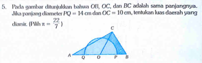 Pada gambar ditunjukkan bahwa OB, OC, dan BC adalah sama panjangnya. 
Jika panjang diameter PQ=14cmdanOC=10cm , tentukan luas daerah yang 
diarsir. (Pilih π = 22/7 )