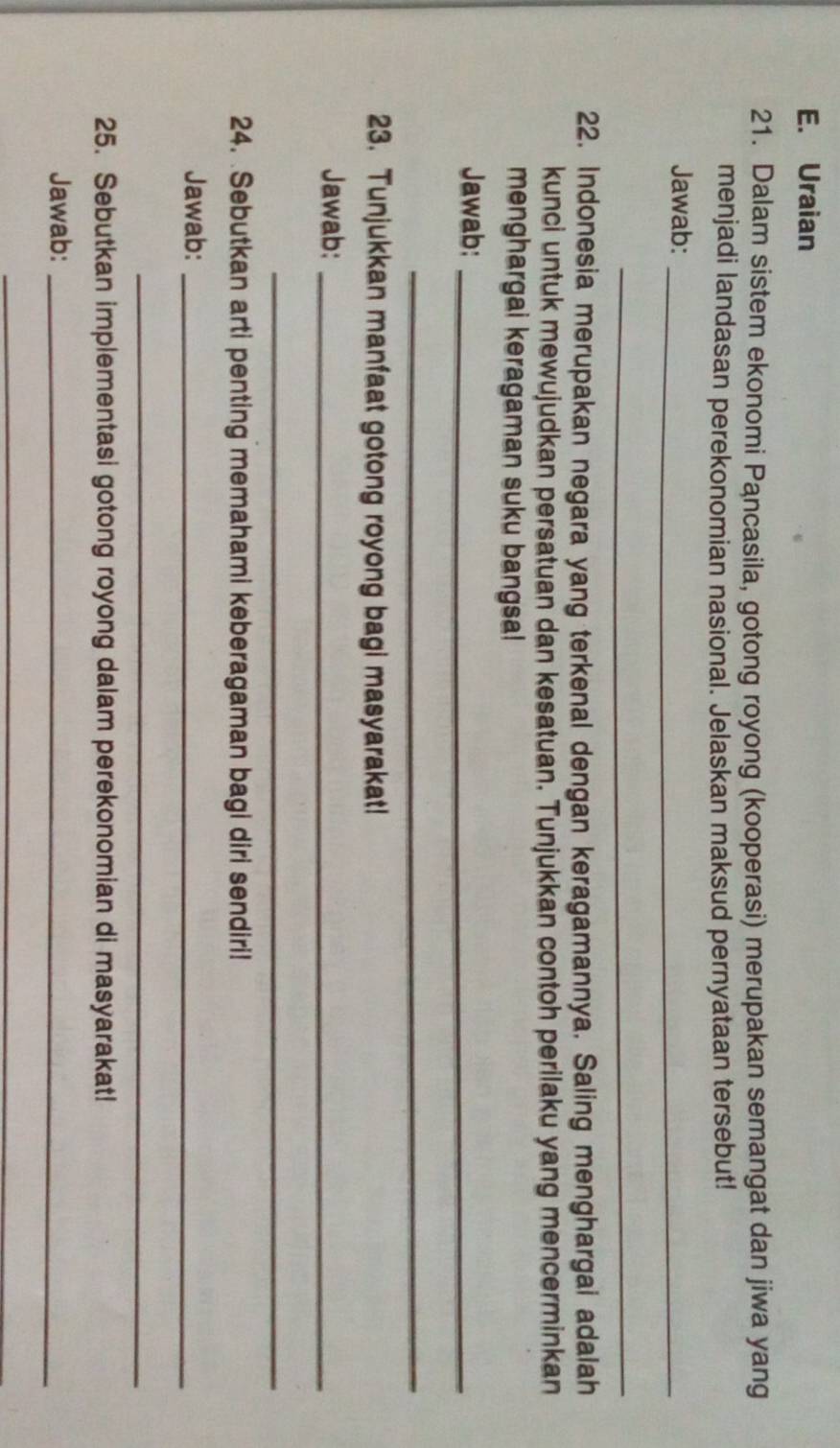 Uraian 
21. Dalam sistem ekonomi Pancasila, gotong royong (kooperasi) merupakan semangat dan jiwa yang 
menjadi landasan perekonomian nasional. Jelaskan maksud pernyataan tersebut! 
Jawab:_ 
_ 
22. Indonesia merupakan negara yang terkenal dengan keragamannya. Saling menghargai adalah 
kunci untuk mewujudkan persatuan dan kesatuan. Tunjukkan contoh perilaku yang mencerminkan 
menghargai keragaman suku bangsa! 
Jawab:_ 
_ 
23. Tunjukkan manfaat gotong royong bagi masyarakat! 
Jawab:_ 
_ 
24. Sebutkan arti penting memahami keberagaman bagi diri sendiri! 
Jawab:_ 
_ 
25. Sebutkan implementasi gotong royong dalam perekonomian di masyarakat! 
Jawab:_ 
_