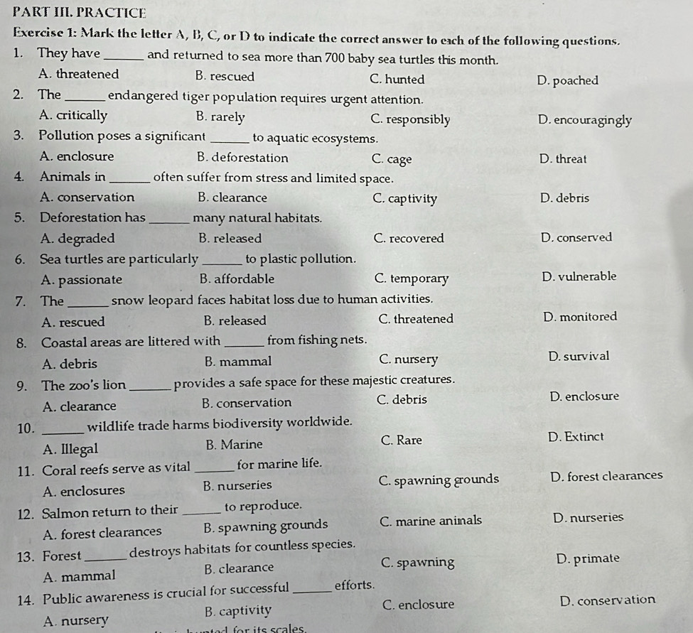 PART III. PRACTICE
Exercise 1: Mark the letter A, B, C, or D to indicate the correct answer to each of the following questions.
1. They have_ and returned to sea more than 700 baby sea turtles this month.
A. threatened B. rescued C. hunted D. poached
2. The_ endangered tiger population requires urgent attention.
A. critically B. rarely C. responsibly D. encouragingly
3. Pollution poses a significant _to aquatic ecosystems.
A. enclosure B. deforestation C. cage D. threat
4. Animals in _often suffer from stress and limited space.
A. conservation B. clearance C. captivity D. debris
5. Deforestation has _many natural habitats.
A. degraded B. released C. recovered D. conserved
6. Sea turtles are particularly _to plastic pollution.
A. passionate B. affordable C. temporary D. vulnerable
7. The_ snow leopard faces habitat loss due to human activities.
A. rescued B. released C. threatened D. monitored
8. Coastal areas are littered with _from fishing nets.
A. debris B. mammal C. nursery D. survival
9. The zoo's lion _provides a safe space for these majestic creatures.
A. clearance B. conservation C. debris
D. enclosure
10. _wildlife trade harms biodiversity worldwide.
C. Rare
A. Illegal B. Marine D. Extinct
11. Coral reefs serve as vital _for marine life.
A. enclosures B. nurseries C. spawning grounds D. forest clearances
12. Salmon return to their _to reproduce.
A. forest clearances B. spawning grounds C. marine aninals D. nurseries
13. Forest_ destroys habitats for countless species.
A. mammal B. clearance
C. spawning D. primate
14. Public awareness is crucial for successful_ efforts.
C. enclosure D. conservation
A. nursery B. captivity