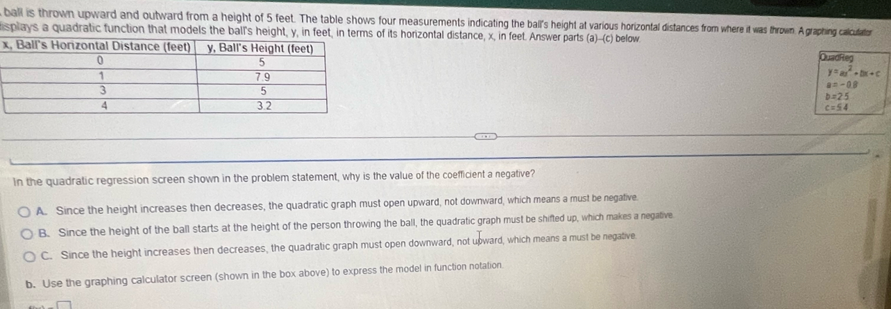 ball is thrown upward and outward from a height of 5 feet. The table shows four measurements indiating the ball's height at various horizontal distances from where it was thrown. A graphing calculato
splays a quadratic function that models the ball's height, y, in feet, in terms of its horizontal distance, x, in feet. Answer parts (a)-(c) below

QuadReg
y=ax^2+bx+c
a=-0.8
b=25
c=54
In the quadratic regression screen shown in the problem statement, why is the value of the coefficient a negative?
A. Since the height increases then decreases, the quadratic graph must open upward, not downward, which means a must be negative
B. Since the height of the ball starts at the height of the person throwing the ball, the quadratic graph must be shifted up, which makes a negative
C. Since the height increases then decreases, the quadratic graph must open downward, not upward, which means a must be negative
b. Use the graphing calculator screen (shown in the box above) to express the model in function notation