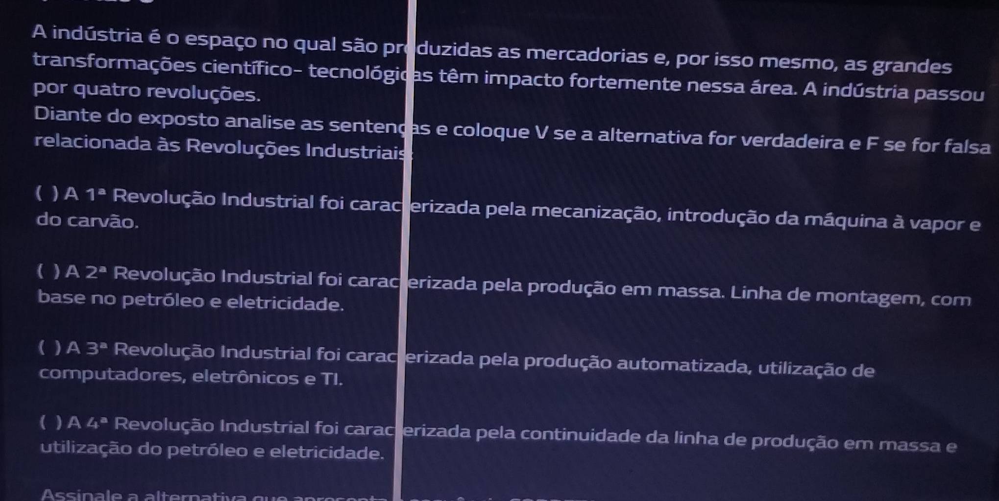 A indústria é o espaço no qual são produzidas as mercadorias e, por isso mesmo, as grandes
transformações científico- tecnológicas têm impacto fortemente nessa área. A indústria passou
por quatro revoluções.
Diante do exposto analise as sentenças e coloque V se a alternativa for verdadeira e F se for falsa
relacionada às Revoluções Industriais
( ) A 1^a Revolução Industrial foi caracterizada pela mecanização, introdução da máquina à vapor e
do carvão.
( ) A 2^a Revolução Industrial foi caracierizada pela produção em massa. Linha de montagem, com
base no petróleo e eletricidade.
( ) A 3^a Revolução Industrial foi caracterizada pela produção automatizada, utilização de
computadores, eletrônicos e TI.
(  A 4^a Revolução Industrial foi caracterizada pela continuidade da linha de produção em massa e
utilização do petróleo e eletricidade.
Assinale a alternativa qu e