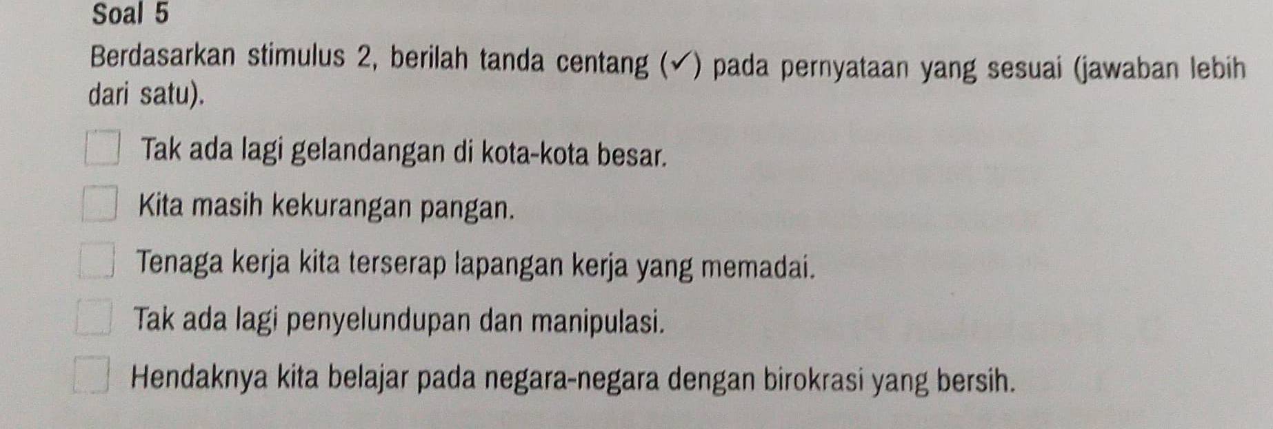 Soal 5
Berdasarkan stimulus 2, berilah tanda centang (√) pada pernyataan yang sesuai (jawaban lebih
dari satu).
Tak ada lagi gelandangan di kota-kota besar.
Kita masih kekurangan pangan.
Tenaga kerja kita terserap lapangan kerja yang memadai.
Tak ada lagi penyelundupan dan manipulasi.
Hendaknya kita belajar pada negara-negara dengan birokrasi yang bersih.