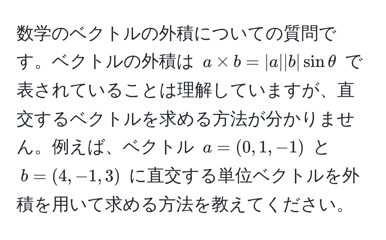 数学のベクトルの外積についての質問です。ベクトルの外積は $a * b = |a||b|sinθ$ で表されていることは理解していますが、直交するベクトルを求める方法が分かりません。例えば、ベクトル $a=(0,1,-1)$ と $b=(4,-1,3)$ に直交する単位ベクトルを外積を用いて求める方法を教えてください。