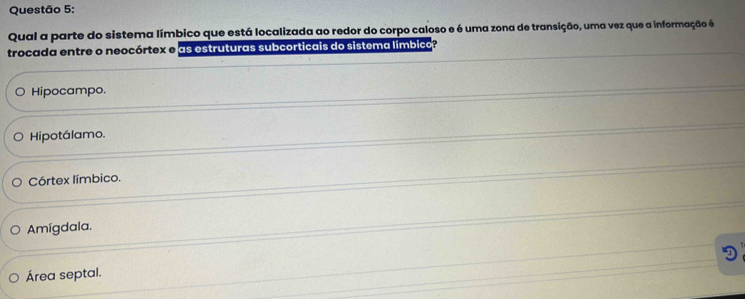 Qual a parte do sistema límbico que está localizada ao redor do corpo caloso e é uma zona de transição, uma vez que a informação é
trocada entre o neocórtex e as estruturas subcorticais do sistema límbico?
Hipocampo.
Hipotálamo.
Córtex límbico.
Amígdala.
D
Área septal.