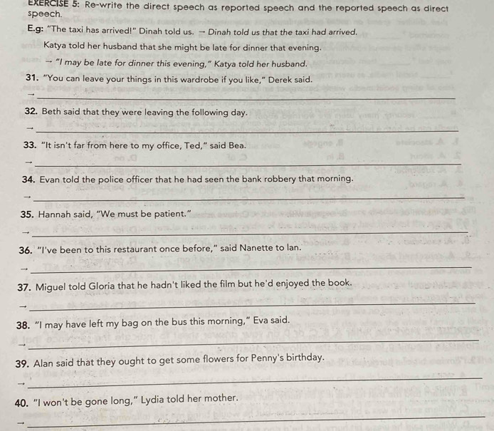 Re-write the direct speech as reported speech and the reported speech as direct 
speech. 
E.g: “The taxi has arrived!" Dinah told us. → Dinah told us that the taxi had arrived. 
Katya told her husband that she might be late for dinner that evening. 
→ “I may be late for dinner this evening,” Katya told her husband. 
31. “You can leave your things in this wardrobe if you like,” Derek said. 
_→ 
32. Beth said that they were leaving the following day. 
_→ 
33. “It isn't far from here to my office, Ted,” said Bea. 
_→ 
34. Evan told the police officer that he had seen the bank robbery that morning. 
→ 
_ 
35. Hannah said, “We must be patient.” 
→ 
_ 
36. “I've been to this restaurant once before,” said Nanette to lan. 
→ 
_ 
37. Miguel told Gloria that he hadn't liked the film but he'd enjoyed the book. 
→ 
_ 
38. “I may have left my bag on the bus this morning,” Eva said. 
→ 
_ 
39. Alan said that they ought to get some flowers for Penny's birthday. 
→ 
_ 
40. “I won't be gone long,” Lydia told her mother. 
→ 
_