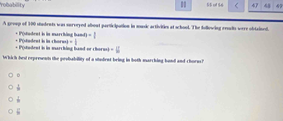 Probability 1 0 55 of 56 47 48 47
A group of 100 students was surveyed about participation in music activities at school. The following results were obtained.
P(student is in marchin ingband)= 3/5 
P(student |s||l chorus) = 1/4 
P(student is in marching band or chorus) = 17/20 
Which best represents the probability of a student being in both marching band and chorus?
0
 1/20 
 7/201 
 17/20 