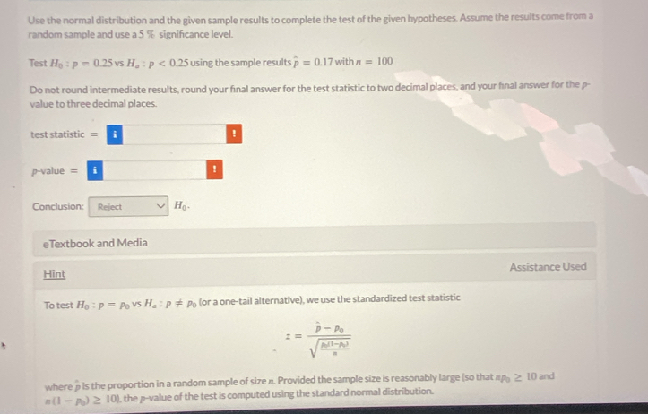 Use the normal distribution and the given sample results to complete the test of the given hypotheses. Assume the results come from a 
random sample and use a 5 % significance level. 
Test H_0:p=0.25vsH_a:p<0.25 using the sample results hat p=0.17 with n=100
Do not round intermediate results, round your final answer for the test statistic to two decimal places, and your final answer for the p - 
value to three decimal places. 
test statistic = 
^□ □  
p-value = i ! 
Conclusion: Reject H_0. 
eTextbook and Media 
Hint Assistance Used 
To test H_0:p=p_0vsH_a:p!= p_0 (or a one-tail alternative), we use the standardized test statistic
z=frac hat p-hat p_0sqrt(frac hat n)(1-nu _0)n
where p is the proportion in a random sample of size n. Provided the sample size is reasonably large (so that np_0≥ 10and
n(1-p_0)≥ 10) , the p -value of the test is computed using the standard normal distribution.