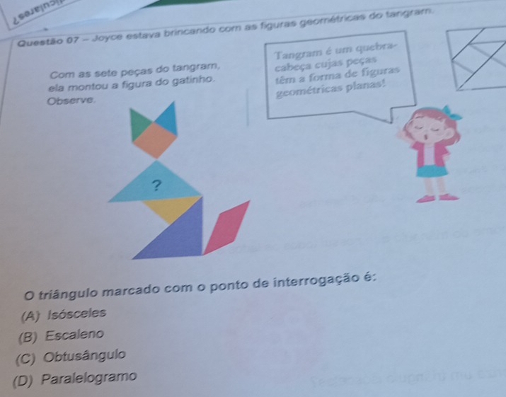 ¿saeins
Questão 07 - Joyce estava brincando com as figuras geométricas do tangram.
Com as sete peças do tangram, Tangram é um quebra-
cabeça cujas peças
ela montou a figura do gatinho. têm a forma de figuras
geométricas planas!
Observe.
?
O triângulo marcado com o ponto de interrogação é:
(A) Isósceles
(B) Escaleno
(C) Obtusângulo
(D) Paralelogramo