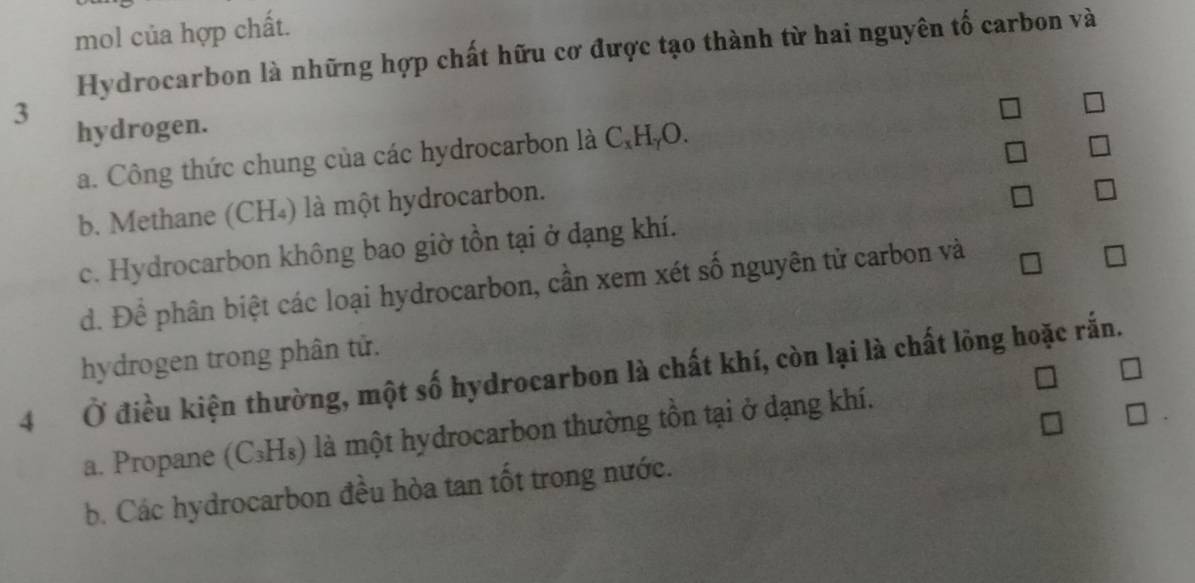 mol của hợp chất.
Hydrocarbon là những hợp chất hữu cơ được tạo thành từ hai nguyên tố carbon và
3
hydrogen.
a. Công thức chung của các hydrocarbon là C,HậO.
b. Methane (CH₄) là một hydrocarbon.
c. Hydrocarbon không bao giờ tồn tại ở đạng khí.
d. Để phân biệt các loại hydrocarbon, cần xem xét số nguyên tử carbon và
hydrogen trong phân tử.
4 Ở điều kiện thường, một số hydrocarbon là chất khí, còn lại là chất lông hoặc rắn.
a. Propane (C₃H₅) là một hydrocarbon thường tồn tại ở dạng khí.
b. Các hydrocarbon đều hòa tan tốt trong nước.