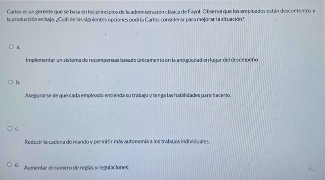 Carlos es un gerente que se basa en los principios de la administración clásica de Fayol. Observa que los empleados están descontentos y
la producción es baja. ¿Cuál de las siguientes opciones podría Carlos considerar para mejorar la situación?
a.
Implementar un sistema de recompensas basado únicamente en la antigüedad en lugar del desempeño.
b.
Asegurarse de que cada empleado entienda su trabajo y tenga las habilidades para hacerlo.
C.
Reducir la cadena de mando y permitir más autonomía a los trabajos individuales.
d. Aumentar el número de reglas y regulaciones.