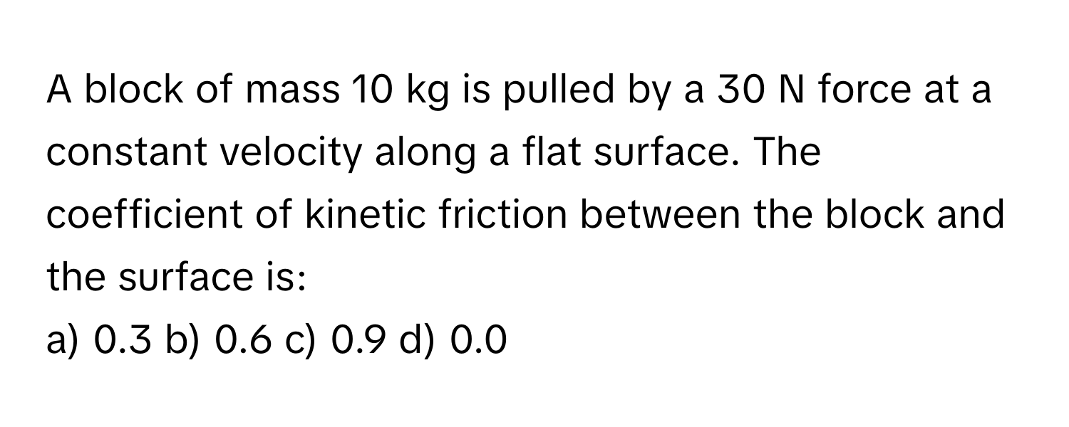 A block of mass 10 kg is pulled by a 30 N force at a constant velocity along a flat surface. The coefficient of kinetic friction between the block and the surface is:

a) 0.3 b) 0.6 c) 0.9 d) 0.0